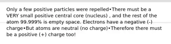 Only a few positive particles were repelled•There must be a VERY small positive central core (nucleus) , and the rest of the atom 99.999% is empty space. Electrons have a negative (-) charge•But atoms are neutral (no charge)•Therefore there must be a positive (+) charge too!