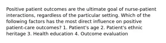 Positive patient outcomes are the ultimate goal of nurse-patient interactions, regardless of the particular setting. Which of the following factors has the most direct influence on positive patient-care outcomes? 1. Patient's age 2. Patient's ethnic heritage 3. Health education 4. Outcome evaluation