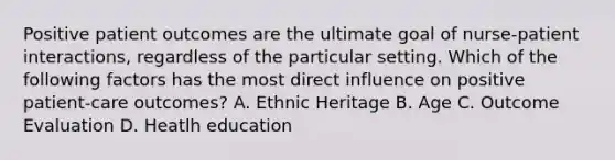 Positive patient outcomes are the ultimate goal of nurse-patient interactions, regardless of the particular setting. Which of the following factors has the most direct influence on positive patient-care outcomes? A. Ethnic Heritage B. Age C. Outcome Evaluation D. Heatlh education