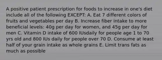 A positive patient prescription for foods to increase in one's diet include all of the following EXCEPT: A. Eat 7 different colors of fruits and vegetables per day B. Increase fiber intake to more beneficial levels: 40g per day for women, and 45g per day for men C. Vitamin D intake of 600 IUsdaily for people age 1 to 70 yrs old and 800 IUs daily for people over 70 D. Consume at least half of your grain intake as whole grains E. Limit trans fats as much as possible