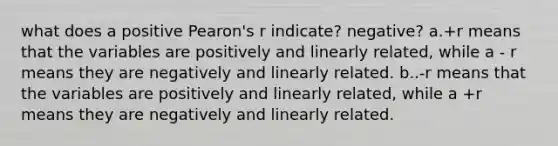 what does a positive Pearon's r indicate? negative? a.+r means that the variables are positively and linearly related, while a - r means they are negatively and linearly related. b..-r means that the variables are positively and linearly related, while a +r means they are negatively and linearly related.