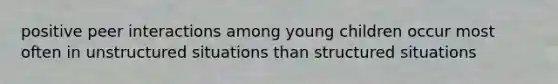 positive peer interactions among young children occur most often in unstructured situations than structured situations