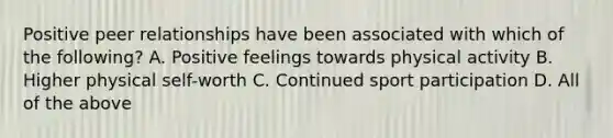 Positive peer relationships have been associated with which of the following? A. Positive feelings towards physical activity B. Higher physical self-worth C. Continued sport participation D. All of the above