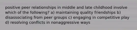 positive peer relationships in middle and late childhood involve which of the following? a) maintaining quality friendships b) disassociating from peer groups c) engaging in competitive play d) resolving conflicts in nonaggressive ways