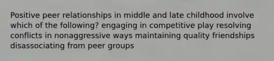 Positive peer relationships in middle and late childhood involve which of the following? engaging in competitive play resolving conflicts in nonaggressive ways maintaining quality friendships disassociating from peer groups