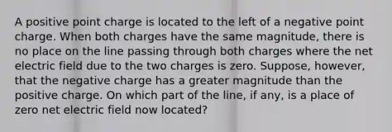 A positive point charge is located to the left of a negative point charge. When both charges have the same magnitude, there is no place on the line passing through both charges where the net electric field due to the two charges is zero. Suppose, however, that the negative charge has a greater magnitude than the positive charge. On which part of the line, if any, is a place of zero net electric field now located?