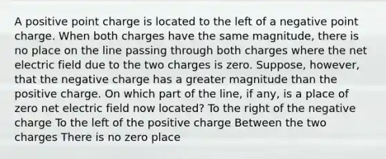 A positive point charge is located to the left of a negative point charge. When both charges have the same magnitude, there is no place on the line passing through both charges where the net electric field due to the two charges is zero. Suppose, however, that the negative charge has a greater magnitude than the positive charge. On which part of the line, if any, is a place of zero net electric field now located? To the right of the negative charge To the left of the positive charge Between the two charges There is no zero place