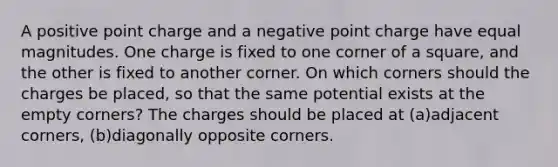 A positive point charge and a negative point charge have equal magnitudes. One charge is fixed to one corner of a square, and the other is fixed to another corner. On which corners should the charges be placed, so that the same potential exists at the empty corners? The charges should be placed at (a)adjacent corners, (b)diagonally opposite corners.