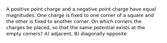 A positive point charge and a negative point charge have equal magnitudes. One charge is fixed to one corner of a square and the other is fixed to another corner. On which corners the charges be placed, so that the same potential exists at the empty corners? A) adjacent, B) diagonally opposite