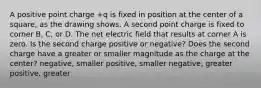 A positive point charge +q is fixed in position at the center of a square, as the drawing shows. A second point charge is fixed to corner B, C, or D. The net electric field that results at corner A is zero. Is the second charge positive or negative? Does the second charge have a greater or smaller magnitude as the charge at the center? negative, smaller positive, smaller negative, greater positive, greater