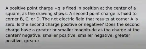 A positive point charge +q is fixed in position at the center of a square, as the drawing shows. A second point charge is fixed to corner B, C, or D. The net electric field that results at corner A is zero. Is the second charge positive or negative? Does the second charge have a greater or smaller magnitude as the charge at the center? negative, smaller positive, smaller negative, greater positive, greater