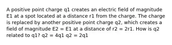 A positive point charge q1 creates an electric field of magnitude E1 at a spot located at a distance r1 from the charge. The charge is replaced by another positive point charge q2, which creates a field of magnitude E2 = E1 at a distance of r2 = 2r1. How is q2 related to q1? q2 = 4q1 q2 = 2q1