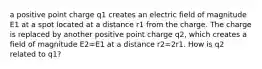 a positive point charge q1 creates an electric field of magnitude E1 at a spot located at a distance r1 from the charge. The charge is replaced by another positive point charge q2, which creates a field of magnitude E2=E1 at a distance r2=2r1. How is q2 related to q1?