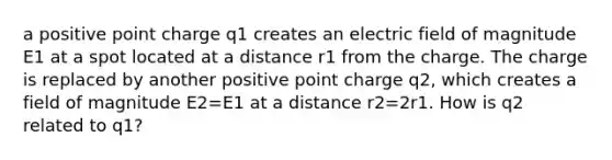 a positive point charge q1 creates an electric field of magnitude E1 at a spot located at a distance r1 from the charge. The charge is replaced by another positive point charge q2, which creates a field of magnitude E2=E1 at a distance r2=2r1. How is q2 related to q1?