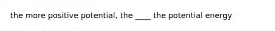 the more positive potential, the ____ the potential energy