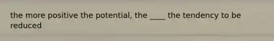 the more positive the potential, the ____ the tendency to be reduced