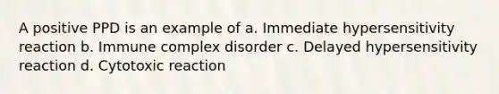 A positive PPD is an example of a. Immediate hypersensitivity reaction b. Immune complex disorder c. Delayed hypersensitivity reaction d. Cytotoxic reaction