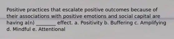 Positive practices that escalate positive outcomes because of their associations with positive emotions and social capital are having a(n) ________ effect. a. Positivity b. Buffering c. Amplifying d. Mindful e. Attentional