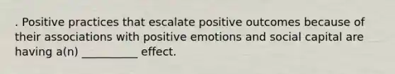 . Positive practices that escalate positive outcomes because of their associations with positive emotions and social capital are having a(n) __________ effect.