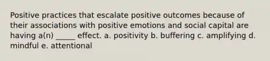 Positive practices that escalate positive outcomes because of their associations with positive emotions and social capital are having a(n) _____ effect. a. positivity b. buffering c. amplifying d. mindful e. attentional