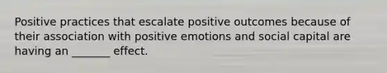 Positive practices that escalate positive outcomes because of their association with positive emotions and social capital are having an _______ effect.