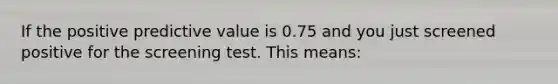 If the positive predictive value is 0.75 and you just screened positive for the screening test. This means: