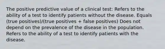 The positive predictive value of a clinical test: Refers to the ability of a test to identify patients without the disease. Equals (true positives)/(true positives + false positives) Does not depend on the prevalence of the disease in the population. Refers to the ability of a test to identify patients with the disease.