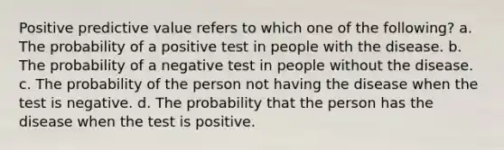 Positive predictive value refers to which one of the following? a. The probability of a positive test in people with the disease. b. The probability of a negative test in people without the disease. c. The probability of the person not having the disease when the test is negative. d. The probability that the person has the disease when the test is positive.