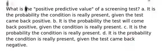 What is the "positive predictive value" of a screening test? a. It is the probability the condition is really present, given the test came back positive. b. It is the probability the test will come back positive, given the condition is really present. c. It is the probability the condition is really present. d. It is the probability the condition is really present, given the test came back negative.