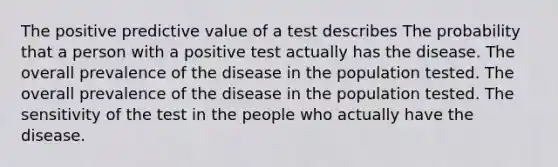 The positive predictive value of a test describes The probability that a person with a positive test actually has the disease. The overall prevalence of the disease in the population tested. The overall prevalence of the disease in the population tested. The sensitivity of the test in the people who actually have the disease.