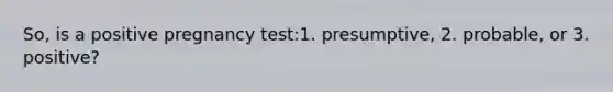 So, is a positive pregnancy test:1. presumptive, 2. probable, or 3. positive?