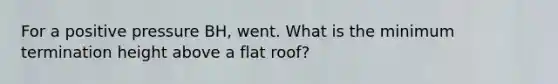 For a positive pressure BH, went. What is the minimum termination height above a flat roof?