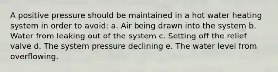 A positive pressure should be maintained in a hot water heating system in order to avoid: a. Air being drawn into the system b. Water from leaking out of the system c. Setting off the relief valve d. The system pressure declining e. The water level from overflowing.