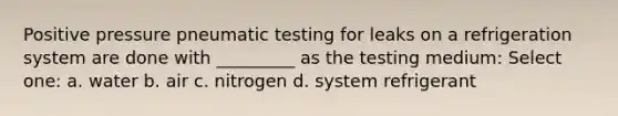 Positive pressure pneumatic testing for leaks on a refrigeration system are done with _________ as the testing medium: Select one: a. water b. air c. nitrogen d. system refrigerant