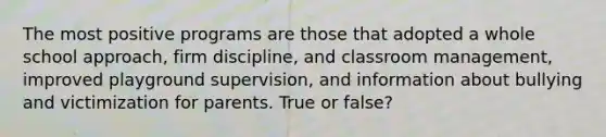 The most positive programs are those that adopted a whole school approach, firm discipline, and classroom management, improved playground supervision, and information about bullying and victimization for parents. True or false?