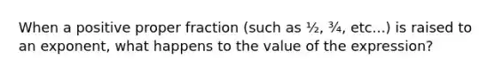 When a positive proper fraction (such as ½, ¾, etc...) is raised to an exponent, what happens to the value of the expression?