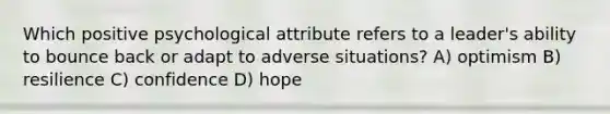 Which positive psychological attribute refers to a leader's ability to bounce back or adapt to adverse situations? A) optimism B) resilience C) confidence D) hope