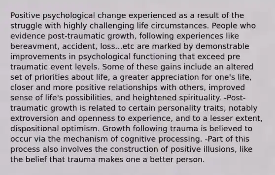 Positive psychological change experienced as a result of the struggle with highly challenging life circumstances. People who evidence post-traumatic growth, following experiences like bereavment, accident, loss...etc are marked by demonstrable improvements in psychological functioning that exceed pre traumatic event levels. Some of these gains include an altered set of priorities about life, a greater appreciation for one's life, closer and more positive relationships with others, improved sense of life's possibilities, and heightened spirituality. -Post-traumatic growth is related to certain personality traits, notably extroversion and openness to experience, and to a lesser extent, dispositional optimism. Growth following trauma is believed to occur via the mechanism of cognitive processing. -Part of this process also involves the construction of positive illusions, like the belief that trauma makes one a better person.