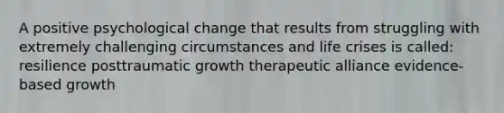 A positive psychological change that results from struggling with extremely challenging circumstances and life crises is called: resilience posttraumatic growth therapeutic alliance evidence-based growth