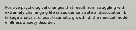 Positive psychological changes that result from struggling with extremely challenging life crises demonstrate a. dissociation. b. linkage analysis. c. post-traumatic growth. d. the medical model. e. illness anxiety disorder.