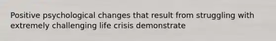 Positive psychological changes that result from struggling with extremely challenging life crisis demonstrate