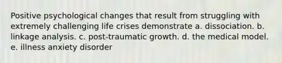 Positive psychological changes that result from struggling with extremely challenging life crises demonstrate a. dissociation. b. linkage analysis. c. post-traumatic growth. d. the medical model. e. illness anxiety disorder