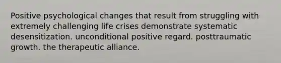 Positive psychological changes that result from struggling with extremely challenging life crises demonstrate systematic desensitization. unconditional positive regard. posttraumatic growth. the therapeutic alliance.