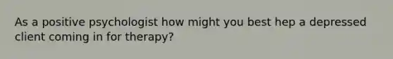 As a positive psychologist how might you best hep a depressed client coming in for therapy?