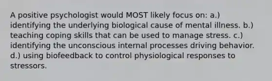 A positive psychologist would MOST likely focus on: a.) identifying the underlying biological cause of mental illness. b.) teaching coping skills that can be used to manage stress. c.) identifying the unconscious internal processes driving behavior. d.) using biofeedback to control physiological responses to stressors.