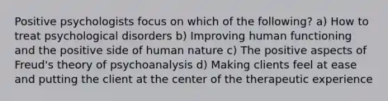 Positive psychologists focus on which of the following? a) How to treat psychological disorders b) Improving human functioning and the positive side of human nature c) The positive aspects of Freud's theory of psychoanalysis d) Making clients feel at ease and putting the client at the center of the therapeutic experience