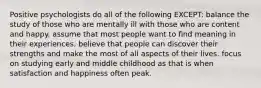 Positive psychologists do all of the following EXCEPT: balance the study of those who are mentally ill with those who are content and happy. assume that most people want to find meaning in their experiences. believe that people can discover their strengths and make the most of all aspects of their lives. focus on studying early and middle childhood as that is when satisfaction and happiness often peak.