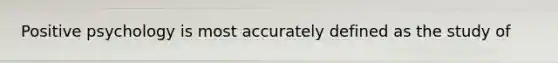 Positive psychology is most accurately defined as the study of