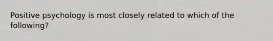 Positive psychology is most closely related to which of the following?