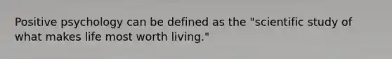 Positive psychology can be defined as the "scientific study of what makes life most worth living."